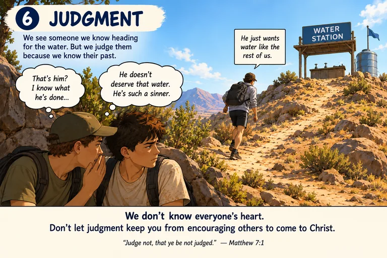 Panel six, judgment. Two hikers crouch behind rocks at the bottom of the trail,
         whispering about a third who is climbing toward the water station above them &mdash;
         that's him? I know what he's done. He doesn't deserve that water, he's such a sinner.
         A third voice answers: he just wants water like the rest of us. Beneath the picture:
         we don't know everyone's heart. Don't let judgment keep you from encouraging others
         to come to Christ. Judge not, that ye be not judged &mdash; Matthew 7:1.